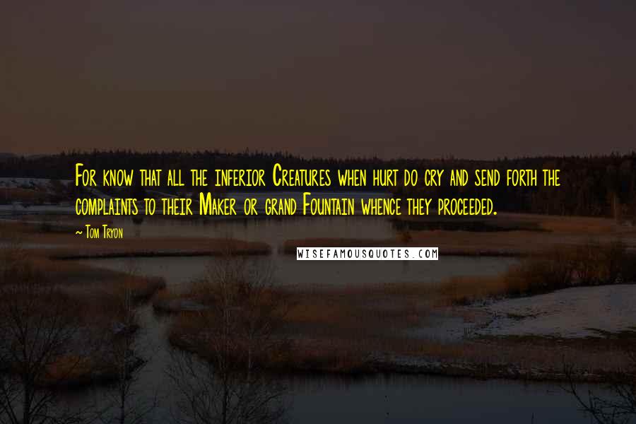 Tom Tryon Quotes: For know that all the inferior Creatures when hurt do cry and send forth the complaints to their Maker or grand Fountain whence they proceeded.