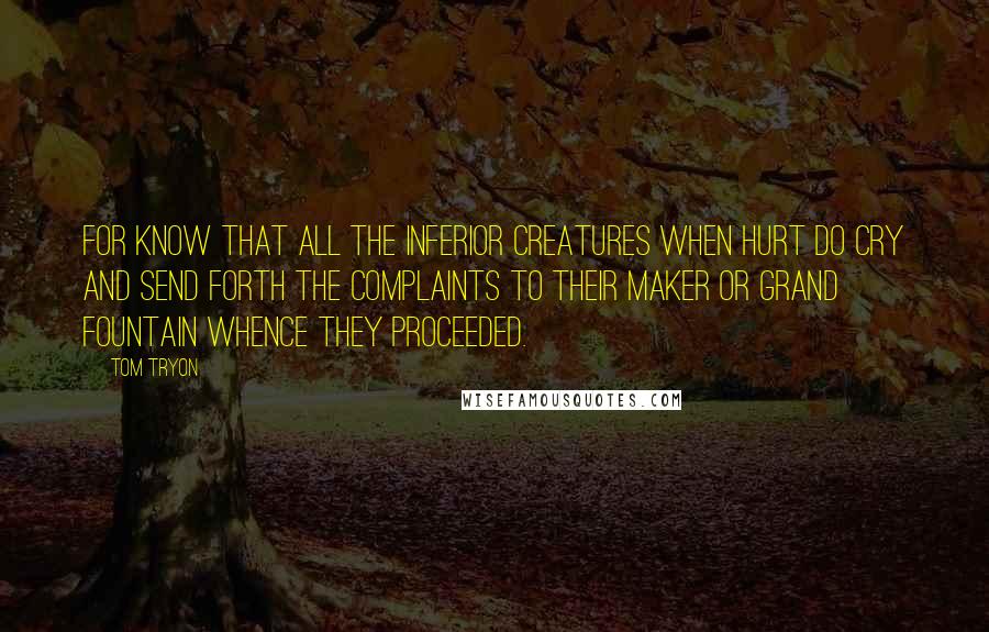 Tom Tryon Quotes: For know that all the inferior Creatures when hurt do cry and send forth the complaints to their Maker or grand Fountain whence they proceeded.