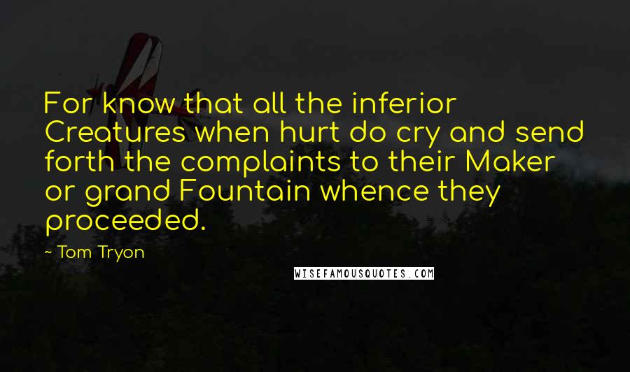 Tom Tryon Quotes: For know that all the inferior Creatures when hurt do cry and send forth the complaints to their Maker or grand Fountain whence they proceeded.