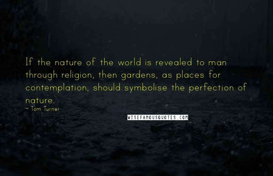 Tom Turner Quotes: If the nature of the world is revealed to man through religion, then gardens, as places for contemplation, should symbolise the perfection of nature.