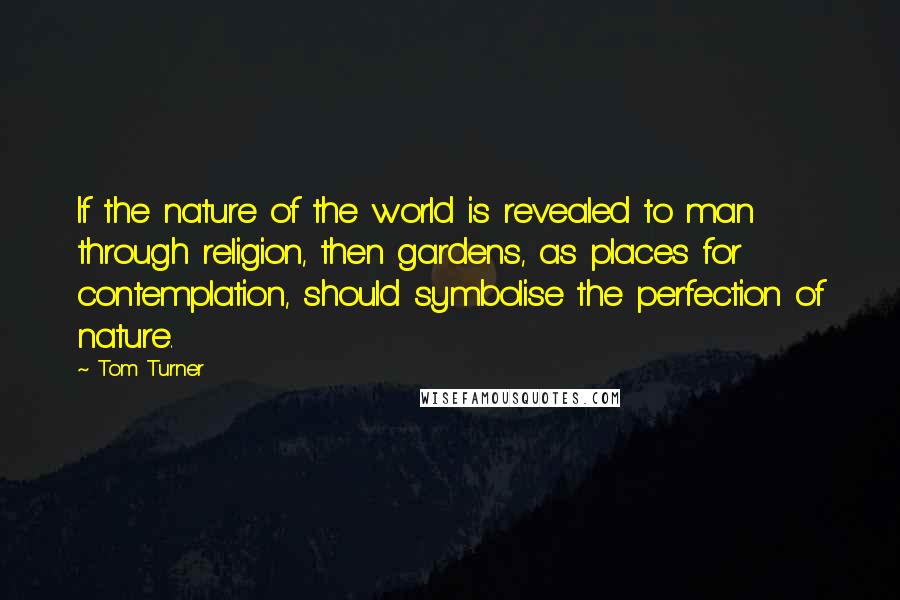 Tom Turner Quotes: If the nature of the world is revealed to man through religion, then gardens, as places for contemplation, should symbolise the perfection of nature.