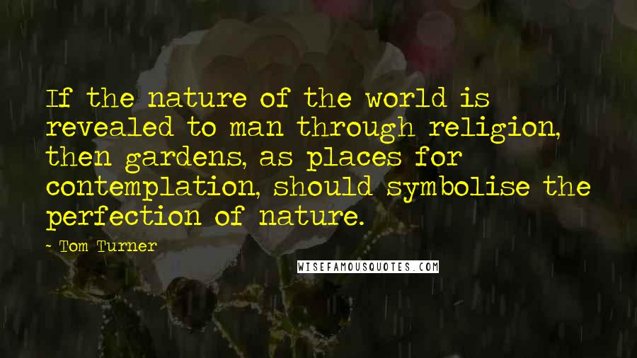 Tom Turner Quotes: If the nature of the world is revealed to man through religion, then gardens, as places for contemplation, should symbolise the perfection of nature.