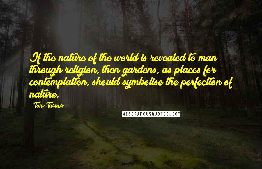 Tom Turner Quotes: If the nature of the world is revealed to man through religion, then gardens, as places for contemplation, should symbolise the perfection of nature.