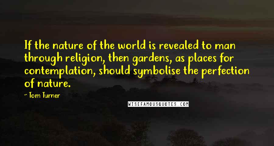 Tom Turner Quotes: If the nature of the world is revealed to man through religion, then gardens, as places for contemplation, should symbolise the perfection of nature.