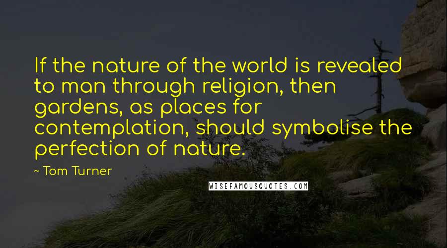 Tom Turner Quotes: If the nature of the world is revealed to man through religion, then gardens, as places for contemplation, should symbolise the perfection of nature.