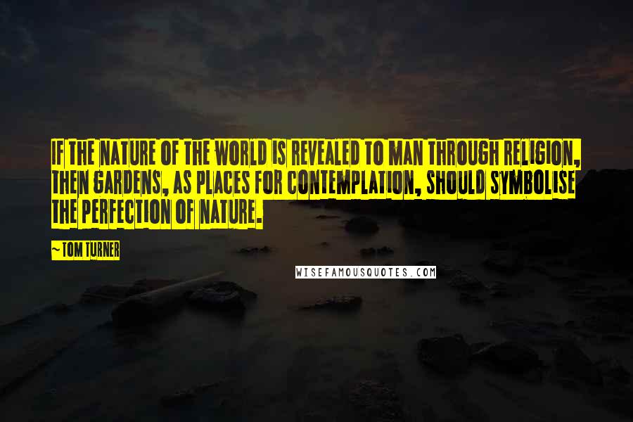 Tom Turner Quotes: If the nature of the world is revealed to man through religion, then gardens, as places for contemplation, should symbolise the perfection of nature.