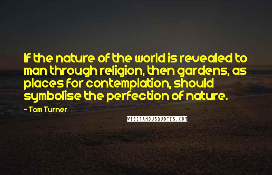 Tom Turner Quotes: If the nature of the world is revealed to man through religion, then gardens, as places for contemplation, should symbolise the perfection of nature.