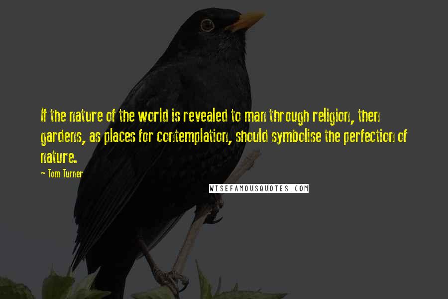 Tom Turner Quotes: If the nature of the world is revealed to man through religion, then gardens, as places for contemplation, should symbolise the perfection of nature.