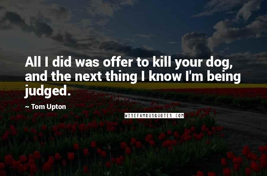 Tom Upton Quotes: All I did was offer to kill your dog, and the next thing I know I'm being judged.