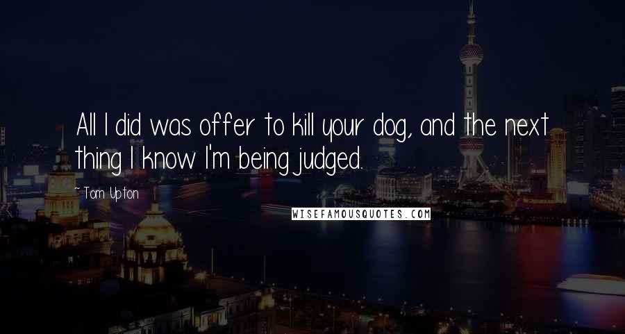 Tom Upton Quotes: All I did was offer to kill your dog, and the next thing I know I'm being judged.