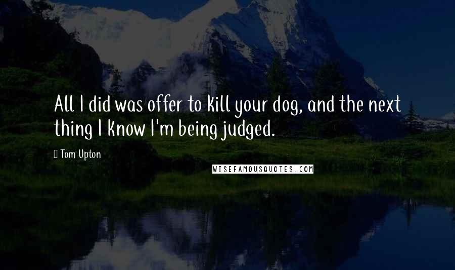 Tom Upton Quotes: All I did was offer to kill your dog, and the next thing I know I'm being judged.