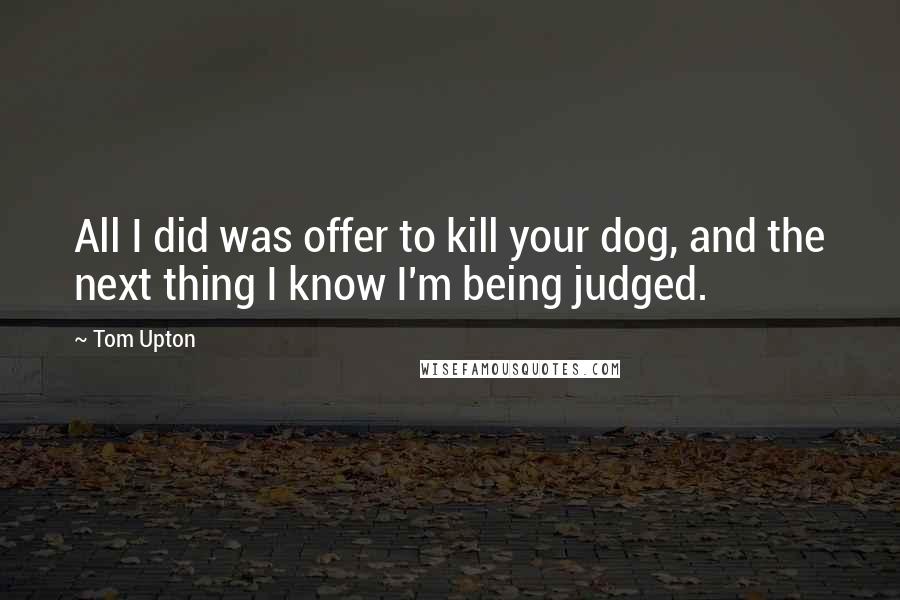 Tom Upton Quotes: All I did was offer to kill your dog, and the next thing I know I'm being judged.