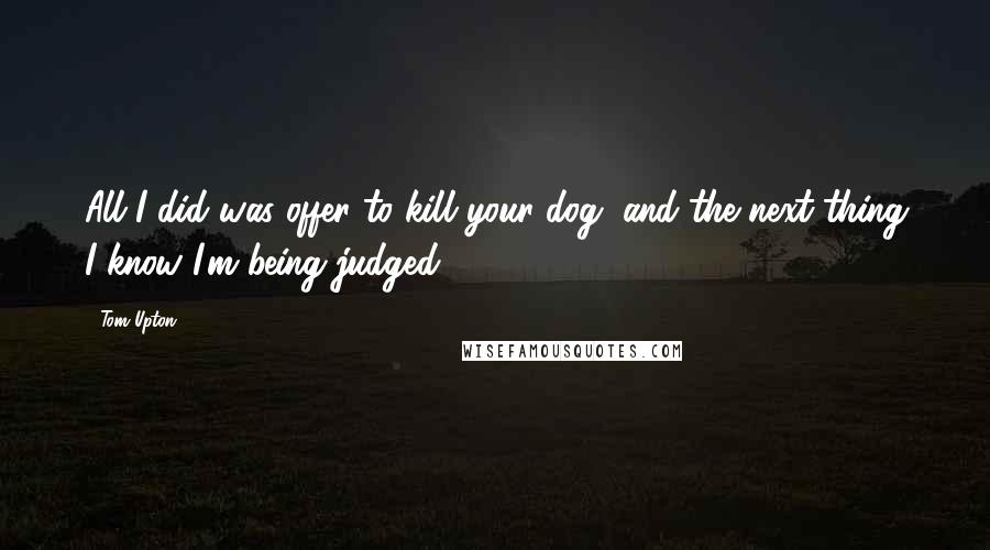 Tom Upton Quotes: All I did was offer to kill your dog, and the next thing I know I'm being judged.