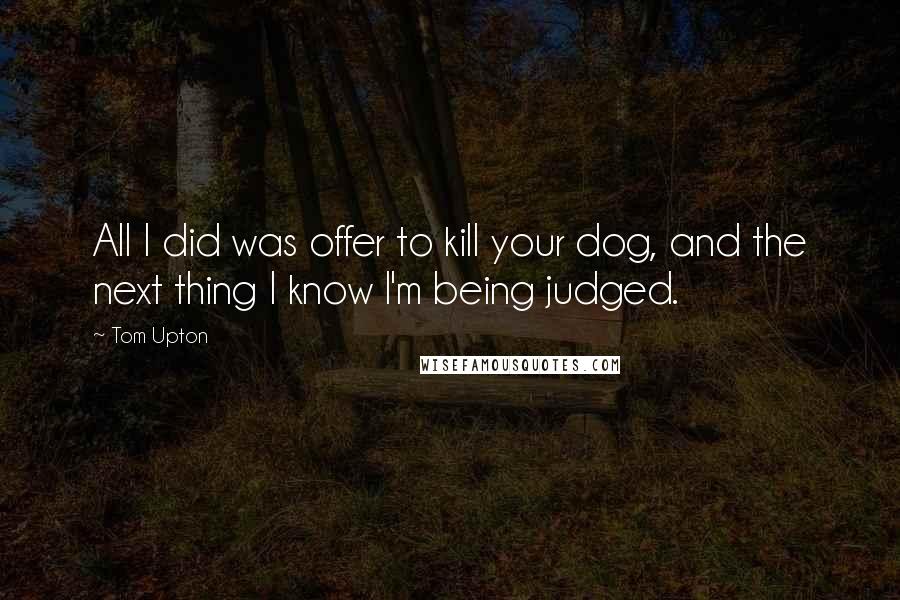 Tom Upton Quotes: All I did was offer to kill your dog, and the next thing I know I'm being judged.
