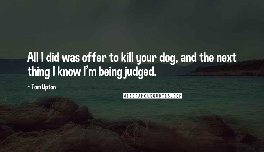 Tom Upton Quotes: All I did was offer to kill your dog, and the next thing I know I'm being judged.