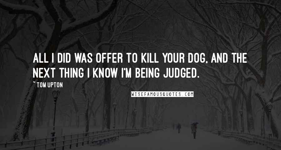 Tom Upton Quotes: All I did was offer to kill your dog, and the next thing I know I'm being judged.