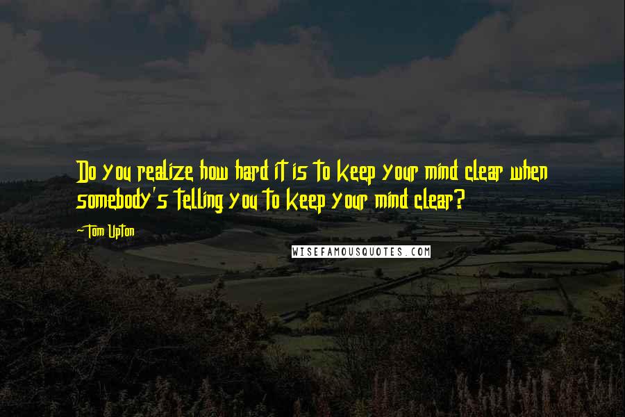 Tom Upton Quotes: Do you realize how hard it is to keep your mind clear when somebody's telling you to keep your mind clear?
