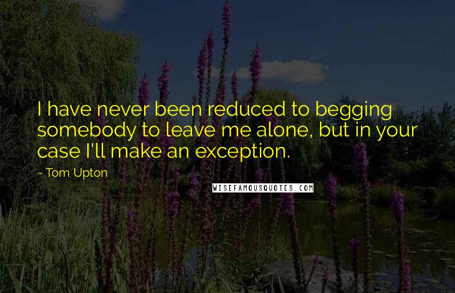 Tom Upton Quotes: I have never been reduced to begging somebody to leave me alone, but in your case I'll make an exception.