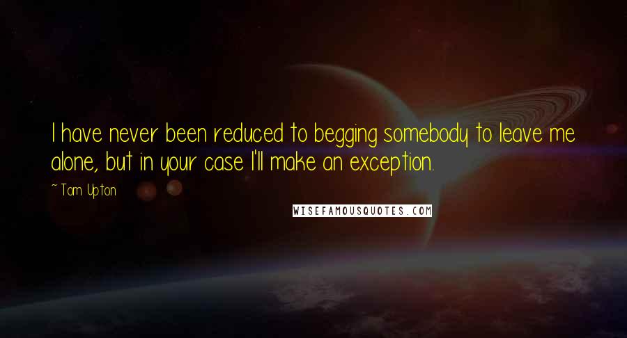 Tom Upton Quotes: I have never been reduced to begging somebody to leave me alone, but in your case I'll make an exception.