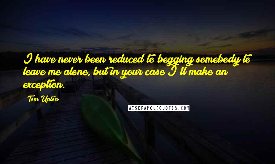 Tom Upton Quotes: I have never been reduced to begging somebody to leave me alone, but in your case I'll make an exception.