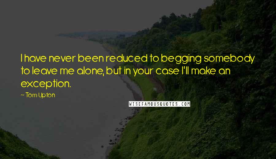 Tom Upton Quotes: I have never been reduced to begging somebody to leave me alone, but in your case I'll make an exception.