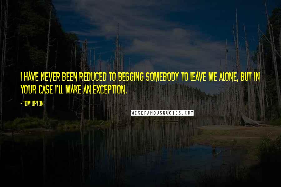 Tom Upton Quotes: I have never been reduced to begging somebody to leave me alone, but in your case I'll make an exception.