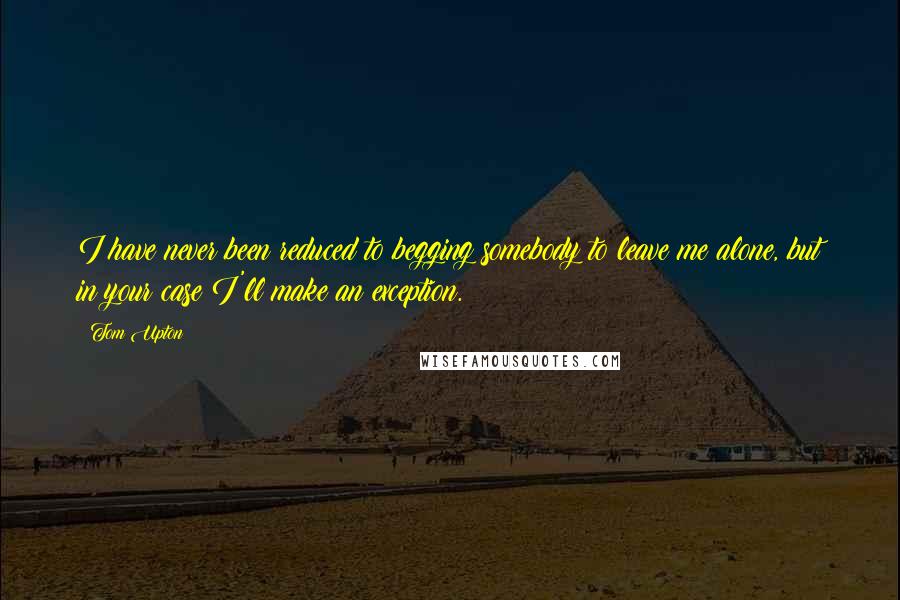 Tom Upton Quotes: I have never been reduced to begging somebody to leave me alone, but in your case I'll make an exception.