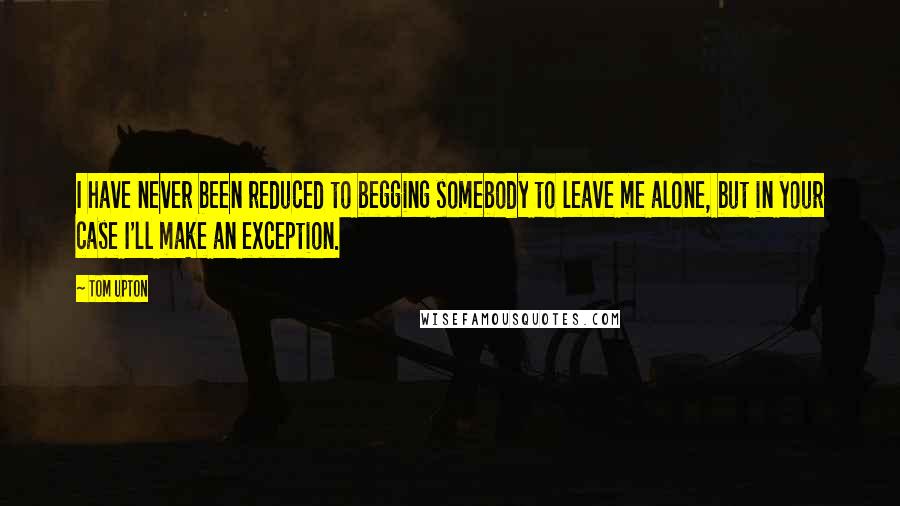 Tom Upton Quotes: I have never been reduced to begging somebody to leave me alone, but in your case I'll make an exception.