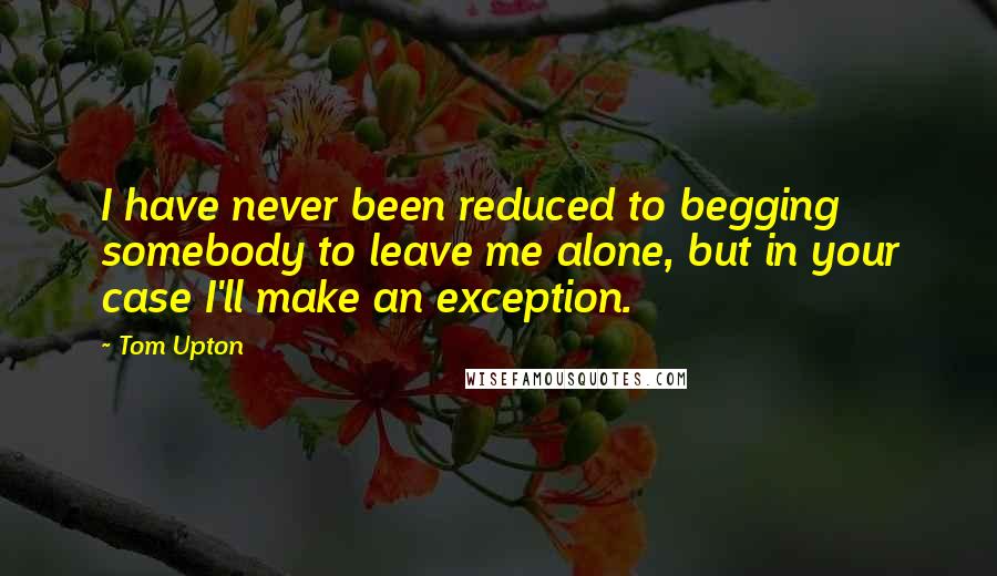 Tom Upton Quotes: I have never been reduced to begging somebody to leave me alone, but in your case I'll make an exception.