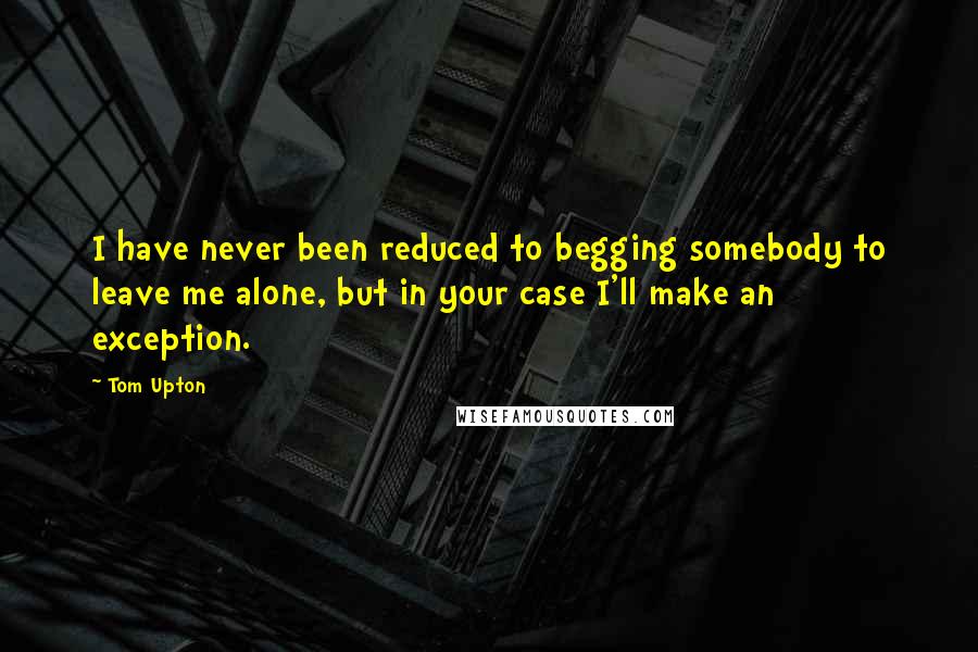 Tom Upton Quotes: I have never been reduced to begging somebody to leave me alone, but in your case I'll make an exception.