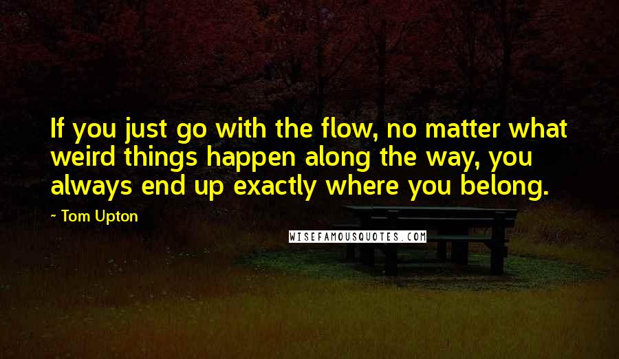 Tom Upton Quotes: If you just go with the flow, no matter what weird things happen along the way, you always end up exactly where you belong.