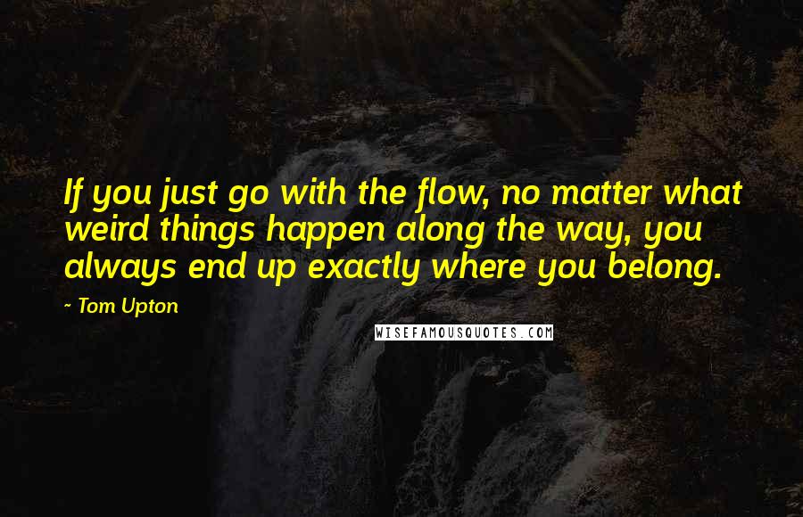 Tom Upton Quotes: If you just go with the flow, no matter what weird things happen along the way, you always end up exactly where you belong.