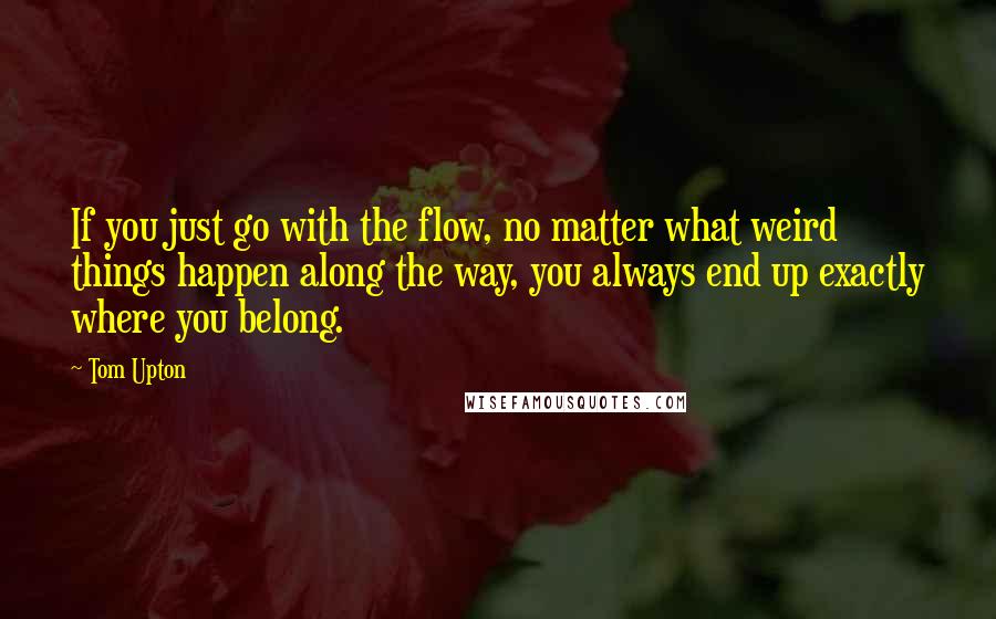 Tom Upton Quotes: If you just go with the flow, no matter what weird things happen along the way, you always end up exactly where you belong.