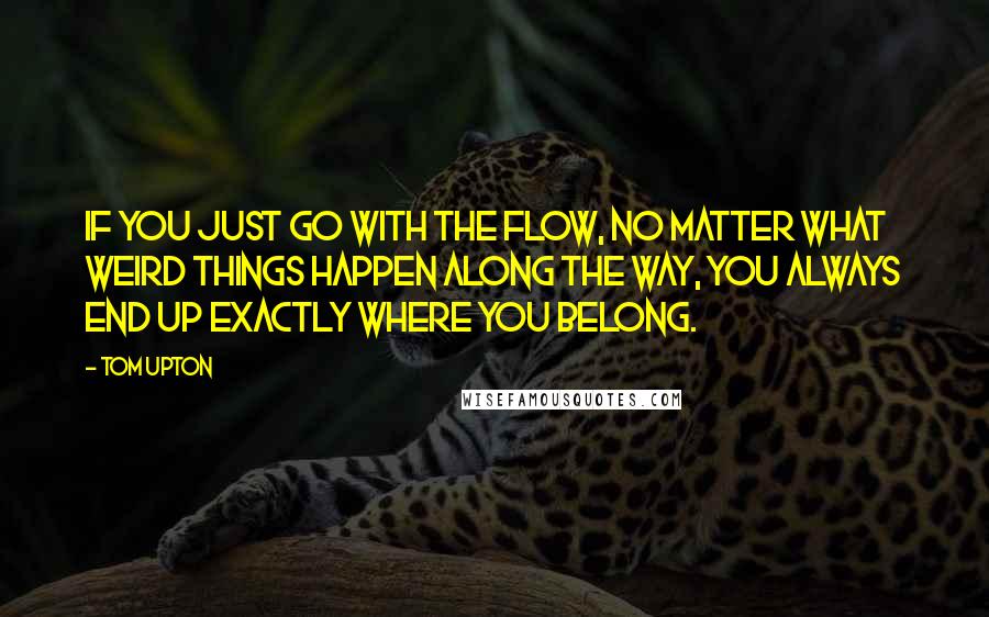 Tom Upton Quotes: If you just go with the flow, no matter what weird things happen along the way, you always end up exactly where you belong.