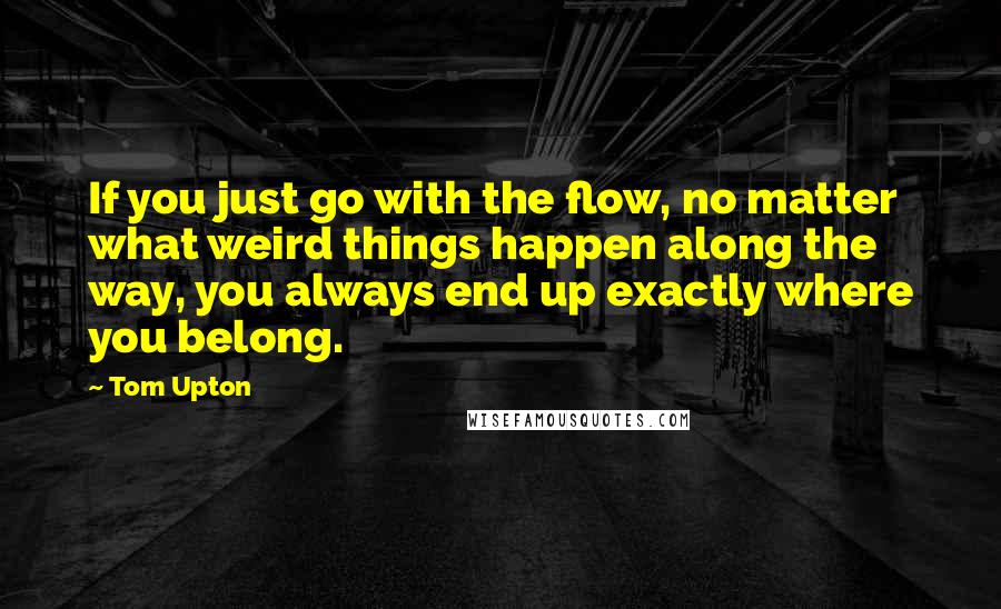 Tom Upton Quotes: If you just go with the flow, no matter what weird things happen along the way, you always end up exactly where you belong.
