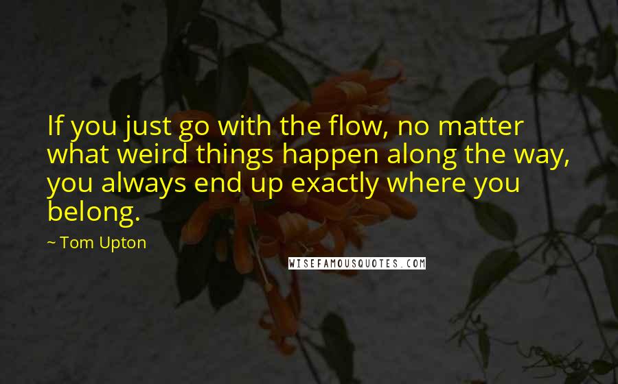 Tom Upton Quotes: If you just go with the flow, no matter what weird things happen along the way, you always end up exactly where you belong.