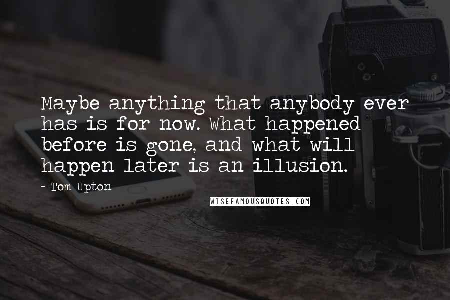 Tom Upton Quotes: Maybe anything that anybody ever has is for now. What happened before is gone, and what will happen later is an illusion.