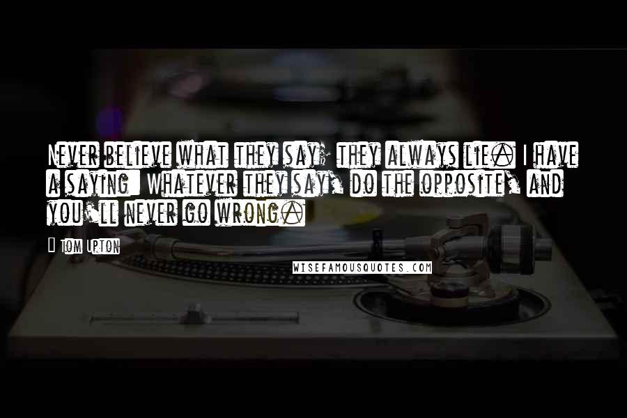 Tom Upton Quotes: Never believe what they say; they always lie. I have a saying: Whatever they say, do the opposite, and you'll never go wrong.