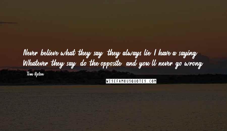 Tom Upton Quotes: Never believe what they say; they always lie. I have a saying: Whatever they say, do the opposite, and you'll never go wrong.