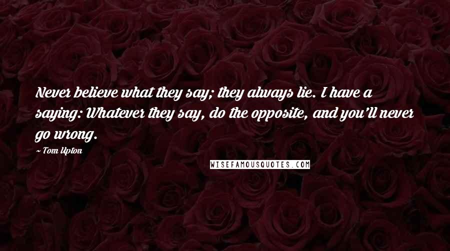 Tom Upton Quotes: Never believe what they say; they always lie. I have a saying: Whatever they say, do the opposite, and you'll never go wrong.