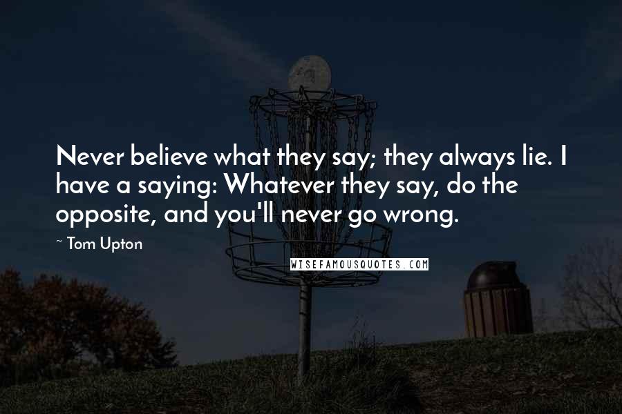 Tom Upton Quotes: Never believe what they say; they always lie. I have a saying: Whatever they say, do the opposite, and you'll never go wrong.