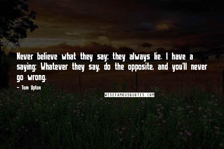 Tom Upton Quotes: Never believe what they say; they always lie. I have a saying: Whatever they say, do the opposite, and you'll never go wrong.