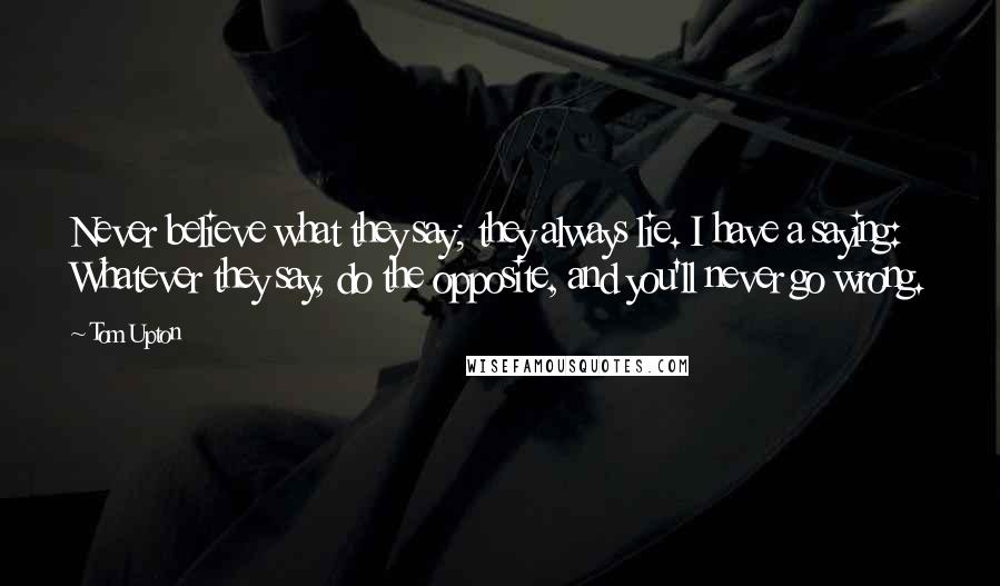 Tom Upton Quotes: Never believe what they say; they always lie. I have a saying: Whatever they say, do the opposite, and you'll never go wrong.