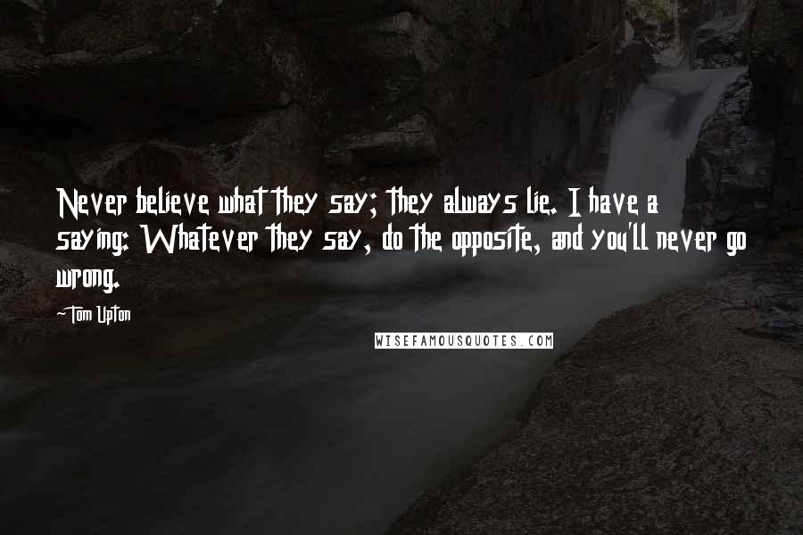 Tom Upton Quotes: Never believe what they say; they always lie. I have a saying: Whatever they say, do the opposite, and you'll never go wrong.