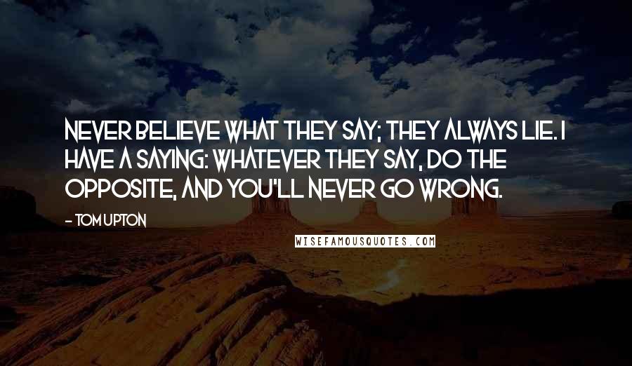 Tom Upton Quotes: Never believe what they say; they always lie. I have a saying: Whatever they say, do the opposite, and you'll never go wrong.