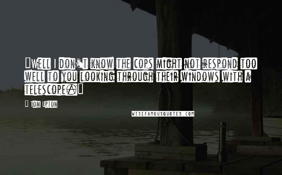 Tom Upton Quotes: "Well I don't know the cops might not respond too well to you looking through their windows with a telescope."