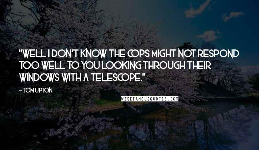 Tom Upton Quotes: "Well I don't know the cops might not respond too well to you looking through their windows with a telescope."