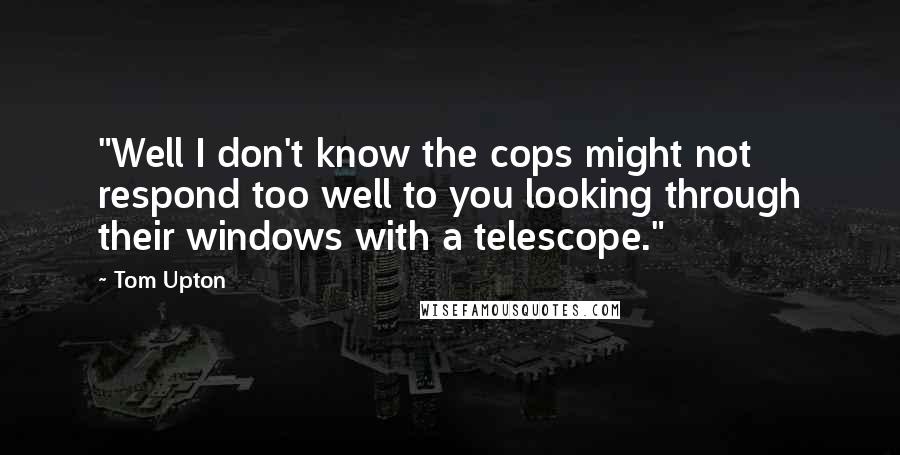 Tom Upton Quotes: "Well I don't know the cops might not respond too well to you looking through their windows with a telescope."