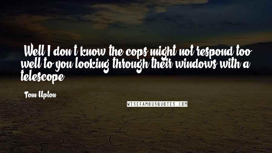 Tom Upton Quotes: "Well I don't know the cops might not respond too well to you looking through their windows with a telescope."