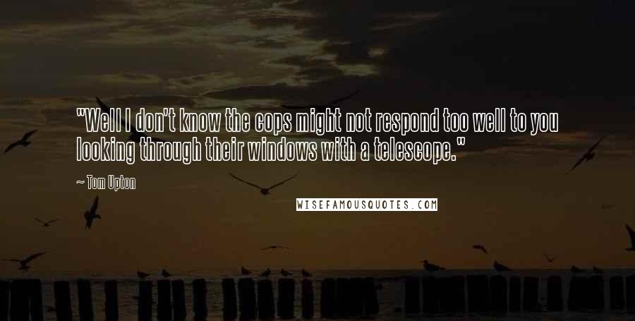 Tom Upton Quotes: "Well I don't know the cops might not respond too well to you looking through their windows with a telescope."